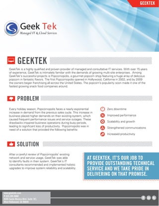 GEEKTEK
PROBLEM
GEEKTEK
www.geektek.com
P:323.205.5060
8205 Santa Monica Blvd. Suite 181,
West Hollywood, CA 90046
Geek Tek
Managed IT & Cloud Services
SOLUTION
GeekTek is a highly qualiﬁed and proven provider of managed and consultative IT services. With over 15 years
of experience, GeekTek is intimately familiar with the demands of growing multi-site enterprises. Among
GeekTek’s successful projects is Popcornopolis, a gourmet popcorn shop featuring a huge array of delicious
popcorn in fantastic ﬂavors. The ﬁrst Popcornopolis opened in Hollywood, California in 2002, and by 2009
the owners began franchising all across the United States. The popcorn’s popularity soon made it one of the
fastest growing snack food companies around.
Every holiday season, Popcornopolis faces a nearly exponential
increase in demand from the previous sales cycle. This increase in
business placed higher demands on their existing system, which
caused frequent performance issues and service outages. These
drawbacks impaired business operations during busy periods,
leading to signiﬁcant loss of productivity. Popcornopolis was in
need of a solution that provided the following beneﬁts:
Zero downtime
Improved performance
Scalability and growth
Strengthened communications
Increased productivity
After a careful review of Popcornopolis’ existing
network and service usage, GeekTek was able
to identify faults in their system. GeekTek’s IT
consultants recommended and implemented holistic
upgrades to improve system reliability and scalability.
AT GEEKTEK, IT’S OUR JOB TO
PROVIDE OUTSTANDING TECHNICAL
SERVICE AND WE TAKE PRIDE IN
DELIVERING ON THAT PROMISE.
 