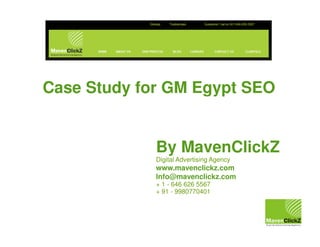Case Study for GM Egypt SEO

By MavenClickZ
Digital Advertising Agency

www.mavenclickz.com
Info@mavenclickz.com
+ 1 - 646 626 5567
+ 91 - 9980770401

 