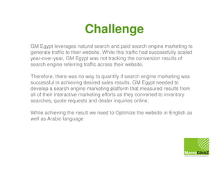 Challenge
GM Egypt leverages natural search and paid search engine marketing to
generate traffic to their website. While this traffic had successfully scaled
year-over-year, GM Egypt was not tracking the conversion results of
search engine referring traffic across their website.
Therefore, there was no way to quantify if search engine marketing was
successful in achieving desired sales results. GM Egypt needed to
develop a search engine marketing platform that measured results from
all of their interactive marketing efforts as they converted to inventory
searches, quote requests and dealer inquiries online.
While achieving the result we need to Optimize the website in English as
well as Arabic language

 
