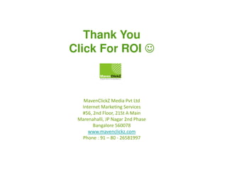 Thank You
Click For ROI ☺

MavenClickZ Media Pvt Ltd
Internet Marketing Services
#56, 2nd Floor, 21St A Main
Marenahalli, JP Nagar 2nd Phase
Bangalore 560078
www.mavenclickz.com
Phone : 91 – 80 - 26581997

 