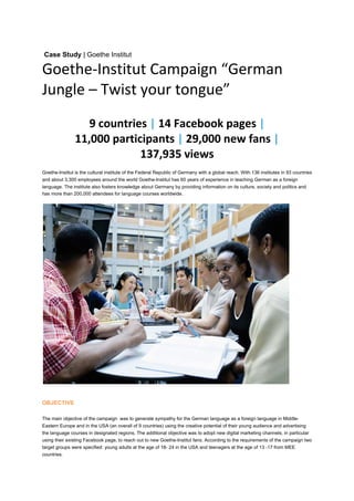  
Case Study | Goethe Institut

Goethe‐Institut Campaign “German 
Jungle – Twist your tongue” 
                   9 countries | 14 Facebook pages |                      
                11,000 participants | 29,000 new fans |  
                             137,935 views  
Goethe-Institut is the cultural institute of the Federal Republic of Germany with a global reach. With 136 institutes in 93 countries
and about 3,300 employees around the world Goethe-Institut has 60 years of experience in teaching German as a foreign
language. The institute also fosters knowledge about Germany by providing information on its culture, society and politics and
has more than 200,000 attendees for language courses worldwide.




OBJECTIVE

The main objective of the campaign was to generate sympathy for the German language as a foreign language in Middle-
Eastern Europe and in the USA (an overall of 9 countries) using the creative potential of their young audience and advertising
the language courses in designated regions. The additional objective was to adopt new digital marketing channels, in particular
using their existing Facebook page, to reach out to new Goethe-Institut fans. According to the requirements of the campaign two
target groups were specified: young adults at the age of 18- 24 in the USA and teenagers at the age of 13 -17 from MEE
countries.
 