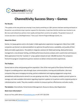 Channeltivity Success Story – Gomez 
The Results: 
“The uptake on the new portal was amazing! It was clearly something our 100+ 
partners had been wanting and based on the partner use and drastic drop in partner 
requests for information, it was clear that the solution was intuitive to use. We now could onboard our partners more 
rapidly and keep them current on all updates. The greatest measure of success was seen in our Deal Registrations.” Tony 
Luzza‐ Channel Program Manager Gomez, Inc. 
About the Client: 
Gomez, Inc.(www.gomez.com) is the leader in Web application experience management. More than 2,500 
companies use Gomez's on‐demand platform to optimize the performance, availability, and quality of their 
Web and mobile applications. The platform integrates solutions for Web load testing, Web performance 
management, cross‐browser testing, and Web performance business analysis and is used to test and measure 
Web applications from the "outside‐in" using a global network of over 100,000 locations The company's 
PartnerFirst program complements partner solutions to deliver enhanced online experiences. 
The Problem: 
Gomez had an active and growing partner population. One of the main goals of the Gomez PartnerFirst 
Program is enabling partner sales through closer communications, training and certification. Like most 
companies they were managing recruiting, partner enablement and ongoing engagement using email, 
spreadsheets and documents stored in an ever growing main drive. The company needed a central system to 
manage and make available information regarding important updates to its partners and to respond quickly to 
individual partner needs. They also needed a solution to measure partner effectiveness and sales results. 
The Solution: Channeltivity: Portal Content Management, Resource Library, Deal Registration 
Want more information? 
__________________________________________________________________________________________________ 
Learn more today at Channeltivity.com 1 
 