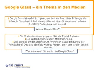 Google Glass – ein Thema in den Medien
I Google Glass ist ein Minicomputer, montiert am Rand eines Brillengestells
I Google Glass besitzt die Leistungsfähigkeit eines Smartphones und eine
konstante Verbindung zum Internet
Was ist Google Glass?
I Die Medien berichten gespannt über die Produktfeatures
I Sie warten begierig auf die Markteinführung
I Wie steht es um den Datenschutz? Verändert Glass den Schutz der
Privatsphäre? Das sind ebenfalls wichtige Fragen, die in den Medien gestellt
werden.
Was interessiert die Medien an Google Glass?
 