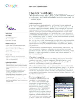 Case Study | Google Mobile Ads




                                                    Flourishing Flower Empire
                                                    With Google mobile ads, 1-800-FLOWERS.COM® reached
                                                    mobile users worldwide while helping customers never be
                                                    “belated” again

                                                    A blossoming business
                                                    When Jim McCann, Founder and CEO of 1-800-FLOWERS.COM, opened his
                                                    first retail store in 1976, little did he know that he would build not only a chain of
                                                    flourishing flower shops in New York, but also an online empire. The company’s
                                                    website (www.1800flowers.com), which welcomes thousands of unique visitors
                                                    each day, has become synonymous with shopping for flowers and gifts online.
At a Glance                                         Today, customers from around the world world can shop at a local store, call, or
Who they are:                                       click 1-800-FLOWERS.COM 24 hours a day, seven days a week, for fresh flowers
•	 www.1800flowers.com
                                                    and a fine selection of plants, gift baskets, gourmet foods, confections, and plush
                                                    stuffed animals perfect for every occasion.
•	 Flowers and Gifts
•	 Carle Place, New York                            For 1-800-FLOWERS.COM, growth is driven by superb service and quality – not to
                                                    mention a forward-looking approach to business. The company often adopts
What they needed to do:                             new technologies as soon as they hit the market to stay several steps ahead of
•	 Enable flower and gift purchases on the go       the competition.
•	 Drive mobile traffic to their site
                                                    “We pride ourselves on implementing new technologies that make it easier and
•	 Increase clickthrough rates (CTRs) and           more convenient for shoppers to do business with us,” says Michael Kildale,
   conversions
                                                    Director of Interactive Marketing for 1-800-FLOWERS.COM. “In the floral and gift
•	 Create competitive advantage
                                                    business, it’s vital to give customers immediate ways to shop – especially for
                                                    last-minute purchases.”
What they did:
•	 Deployed mobile ads, an integral feature of
                                                    When timing is everything
   AdWords, to deliver ads to customers searching
   from their mobile devices                        To help customers order flowers and gifts on the go, the company launched a
                                                    mobile site, the 1-800-FLOWERS.COM Mobile Flower & Gift Center, in 2007.
What they accomplished:                             Shoppers can log on to the site, browse through a number of popular flower
•	 Extended reach: Received over 2 million mobile   selections, and complete purchases from a mobile device.
   impressions since launch of mobile campaigns
                                                    “We saw the mobile Internet as a natural extension of the Internet and wanted to
•	 Increased sales: Drove traffic and incremental   reach users where they already were searching for flowers and gifts – not only on
   orders
                                                    their computers, but also on their mobile phones,” says Kildale. “Part of what we
•	 Boosted CTRs and conversions: Achieved
                                                    want to do is help shoppers never be belated or miss an important event like an
   CTRs 2-3 times higher on mobile than on
   desktop-based AdWords campaigns                  anniversary. With our mobile site, customers can order for same-day delivery, right
•	 Improved customer convenience: Launched
                                                    from their mobile devices.”
   mobile site to enable customers to order
   flowers on the go                                Small screen, big opportunity
•	 Scooped the competition: While competitors       According to Internet research firm
   are investigating mobile, 1-800-FLOWERS.COM      comScore, 63 million people in the
   is already there                                 U.S. (where 1-800-FLOWERS.COM
                                                    does most of its advertising) use the
                                                    mobile Internet – 35% on a daily basis.
                                                    Recognizing the potential to reach
                                                    mobile users, 1-800-FLOWERS.COM
                                                    began using Google mobile ads to
                                                    target this large and growing audience
                                                    and drive prospects to the company’s
                                                    mobile site. Google’s standard mobile
                                                    ads connect users to a mobile web page
                                                    or phone number; allow advertisers to
 