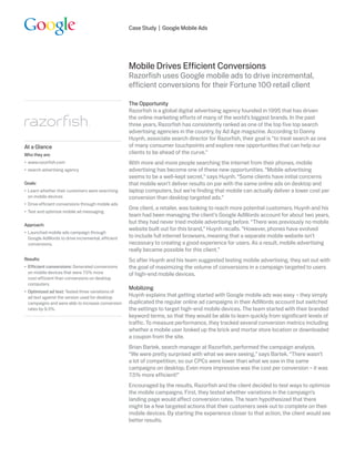 Case Study | Google Mobile Ads




                                                    Mobile Drives Efficient Conversions
                                                    Razorfish uses Google mobile ads to drive incremental,
                                                    efficient conversions for their Fortune 100 retail client

                                                    The Opportunity
                                                    Razorfish is a global digital advertising agency founded in 1995 that has driven
                                                    the online marketing efforts of many of the world’s biggest brands. In the past
                                                    three years, Razorfish has consistently ranked as one of the top five top search
                                                    advertising agencies in the country, by Ad Age magazine. According to Danny
                                                    Huynh, associate search director for Razorfish, their goal is “to treat search as one
At a Glance                                         of many consumer touchpoints and explore new opportunities that can help our
Who they are:                                       clients to be ahead of the curve.”
•	 www.razorfish.com                                With more and more people searching the internet from their phones, mobile
•	 search advertising agency                        advertising has become one of these new opportunities. “Mobile advertising
                                                    seems to be a well-kept secret,” says Huynh. “Some clients have initial concerns
Goals:                                              that mobile won’t deliver results on par with the same online ads on desktop and
•	 Learn whether their customers were searching     laptop computers, but we’re finding that mobile can actually deliver a lower cost per
   on mobile devices                                conversion than desktop targeted ads.”
•	 Drive efficient conversions through mobile ads
                                                    One client, a retailer, was looking to reach more potential customers. Huynh and his
•	 Test and optimize mobile ad messaging
                                                    team had been managing the client’s Google AdWords account for about two years,
Approach:
                                                    but they had never tried mobile advertising before. “There was previously no mobile
                                                    website built out for this brand,” Huynh recalls. “However, phones have evolved
•	 Launched mobile ads campaign through
   Google AdWords to drive incremental, efficient   to include full internet browsers, meaning that a separate mobile website isn’t
   conversions.                                     necessary to creating a good experience for users. As a result, mobile advertising
                                                    really became possible for this client.”
Results:                                            So after Huynh and his team suggested testing mobile advertising, they set out with
•	 Efficient conversions: Generated conversions     the goal of maximizing the volume of conversions in a campaign targeted to users
   on mobile devices that were 7.5% more            of high-end mobile devices.
   cost-efficient than conversions on desktop
   computers.
                                                    Mobilizing
•	 Optimized ad text: Tested three variations of
   ad text against the version used for desktop     Huynh explains that getting started with Google mobile ads was easy – they simply
   campaigns and were able to increase conversion   duplicated the regular online ad campaigns in their AdWords account but switched
   rates by 9.3%.                                   the settings to target high-end mobile devices. The team started with their branded
                                                    keyword terms, so that they would be able to learn quickly from significant levels of
                                                    traffic. To measure performance, they tracked several conversion metrics including
                                                    whether a mobile user looked up the brick and mortar store location or downloaded
                                                    a coupon from the site.
                                                    Brian Bartek, search manager at Razorfish, performed the campaign analysis.
                                                    “We were pretty surprised with what we were seeing,” says Bartek. “There wasn’t
                                                    a lot of competition, so our CPCs were lower than what we saw in the same
                                                    campaigns on desktop. Even more impressive was the cost per conversion – it was
                                                    7.5% more efficient!”
                                                    Encouraged by the results, Razorfish and the client decided to test ways to optimize
                                                    the mobile campaigns. First, they tested whether variations in the campaign’s
                                                    landing page would affect conversion rates. The team hypothesized that there
                                                    might be a few targeted actions that their customers seek out to complete on their
                                                    mobile devices. By starting the experience closer to that action, the client would see
                                                    better results.
 