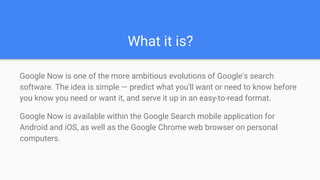 What it is?
Google Now is one of the more ambitious evolutions of Google's search
software. The idea is simple — predict what you'll want or need to know before
you know you need or want it, and serve it up in an easy-to-read format.
Google Now is available within the Google Search mobile application for
Android and iOS, as well as the Google Chrome web browser on personal
computers.
 