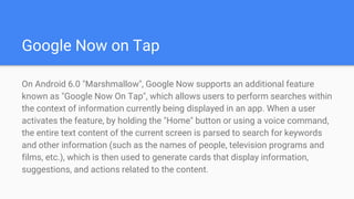 Google Now on Tap
On Android 6.0 "Marshmallow", Google Now supports an additional feature
known as "Google Now On Tap", which allows users to perform searches within
the context of information currently being displayed in an app. When a user
activates the feature, by holding the "Home" button or using a voice command,
the entire text content of the current screen is parsed to search for keywords
and other information (such as the names of people, television programs and
films, etc.), which is then used to generate cards that display information,
suggestions, and actions related to the content.
 