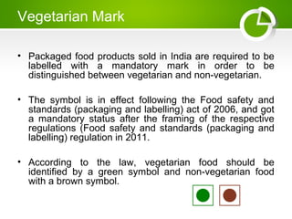 Vegetarian Mark
• Packaged food products sold in India are required to be
labelled with a mandatory mark in order to be
distinguished between vegetarian and non-vegetarian.
• The symbol is in effect following the Food safety and
standards (packaging and labelling) act of 2006, and got
a mandatory status after the framing of the respective
regulations (Food safety and standards (packaging and
labelling) regulation in 2011.
• According to the law, vegetarian food should be
identified by a green symbol and non-vegetarian food
with a brown symbol.
 