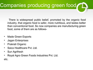 Companies producing green food
There is widespread public belief, promoted by the organic food
industry, that organic food is safer, more nutritious, and tastes better
than conventional food. So now companies are manufacturing green
food, some of them are as follows-
• Made Green Exports
• Jagan Enterprises
• Prakrati Organic
• Saico Healthcare Pvt. Ltd.
• Sun Agrifresh
• Royal Agro Green Foods Industries Pvt. Ltd.
etc.
 