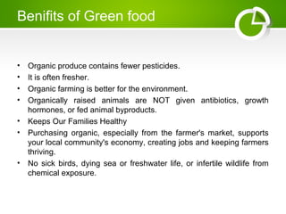 Benifits of Green food
• Organic produce contains fewer pesticides.
• It is often fresher.
• Organic farming is better for the environment.
• Organically raised animals are NOT given antibiotics, growth
hormones, or fed animal byproducts.
• Keeps Our Families Healthy
• Purchasing organic, especially from the farmer's market, supports
your local community's economy, creating jobs and keeping farmers
thriving.
• No sick birds, dying sea or freshwater life, or infertile wildlife from
chemical exposure.
 