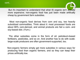 cont..
But it's important to understand that what IS organic isn't actually
more expensive; non-organic food has just been made artifically
cheap by government farm subsidies.
Most non-organic food derives from corn and soy, two heavily
subsidized commodities. Think about it: most processed foods are
about 80% corn-derived, and animal products are fed a corn- and
soy-based diet. (Yum.)
The other subsidies come in the form of oil: petroleum-based
fertilizers, pesticides, and so on. And another has to do with scale:
large-scale producers are often government-supported, too.
Non-organic farmers simply get more subsidies in various ways for
producing food than organic farmers, and so they can keep their
prices artificially low.
 