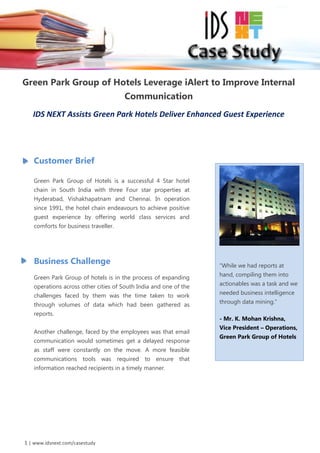 TRENDS IN GOVERNMENT eHEALTH




Green Park Group of Hotels Leverage iAlert to Improve Internal
                                       Communication
    IDS NEXT Assists Green Park Hotels Deliver Enhanced Guest Experience




    Customer Brief

    Green Park Group of Hotels is a successful 4 Star hotel
    chain in South India with three Four star properties at
    Hyderabad, Vishakhapatnam and Chennai. In operation
    since 1991, the hotel chain endeavours to achieve positive
    guest experience by offering world class services and
    comforts for business traveller.




    Business Challenge                                             “While we had reports at

    Green Park Group of hotels is in the process of expanding      hand, compiling them into

    operations across other cities of South India and one of the   actionables was a task and we

    challenges faced by them was the time taken to work            needed business intelligence

    through volumes of data which had been gathered as             through data mining.”

    reports.
                                                                   - Mr. K. Mohan Krishna,
                                                                   Vice President – Operations,
    Another challenge, faced by the employees was that email
                                                                   Green Park Group of Hotels
    communication would sometimes get a delayed response
    as staff were constantly on the move. A more feasible
    communications tools was required to ensure that
    information reached recipients in a timely manner.




 1 | www.idsnext.com/casestudy
 
