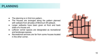 ● The planning is in Grid iron pattern.
● The Houses are arranged along the pattern planned
with setback from all sides of Minimum 5ft setback.
● Larger setbacks have been given at front and back
sides of a house unit.
● Leftover corner spaces are designated as recreational
and landscape spaces.
● Recreational services are far from some houses located
in the other corner.
10
PLANNING
 