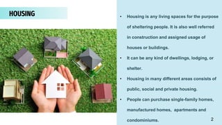 HOUSING • Housing is any living spaces for the purpose
of sheltering people. It is also well referred
in construction and assigned usage of
houses or buildings.
• It can be any kind of dwellings, lodging, or
shelter.
• Housing in many different areas consists of
public, social and private housing.
• People can purchase single-family homes,
manufactured homes, apartments and
condominiums. 2
 