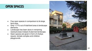OPEN SPACES
● Few open spaces in comparison to its large
land area.
● Only 1.71% out of total land area is landscape
elements.
● Landscape has been done in remaining
residual areas instead of planned landscape.
● Open spaces are given in form of chaitya
square, temple complex and children
playgrounds.
21
 