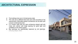 ● The buildings here are in Contemporary style.
● The units are in different land area and costs according to the
requirements. Minimalist western architecture can be seen with
a suave contemporary look.
● It is modern style with box type architecture played well with
mass and volume with large opening for good light and
ventilation in the interior space.
● Big openings are aesthetically balanced by slit openings.
(Housing Nepal, 2020)
23
ARCHITECTURAL EXPRESSION
 
