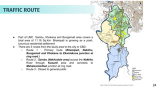 24
● Part of LMC Sainbu, Khokana and Bungamati area covers a
total area of 11.18 Sq.Km. Bhaisipati is growing as a posh,
luxurious residential settlement
● There are 3 routes from the study area to the city or CBD.
○ Route 1 : Primary route (Bhaisipati, Nakkhu,
Bungamati and Khokana to Ekantakuna junction at
ring road )
○ Route 2 : Sainbu (Nakhudole area) across the Nakkhu
River through Kusunti area and connects to
Mahalaxmisthan junction at ring road.
○ Route 3 : Closed to general public
TRAFFIC ROUTE
 