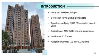 • Location: Hattiban, Lalitpur
• Developer: Royal Orchid Developers
• Construction Date: 2070 BS, operated from 2
years
• Project type: Affordable housing appartment
• Land Area: 11.5 acres
• Appartment Units: 1/2/3 BHK 286 units
INTRODUCTION
27
 