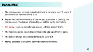 MANAGEMENT
• The management committee is elected by the company every 5 years. 5
administration member and 8 staff.
• Repairment and maintenance of the unused apartment is done by the
management. The issues of disputes are settled by the committee
• Pet policy – no new pets allowed, except to those already there.
• The residents ought to ask the permission to add a partition or paint.
• The service charge to each residents is Rs. 2 per s.ft
• Money collected through the committee for maintenance.
29
 