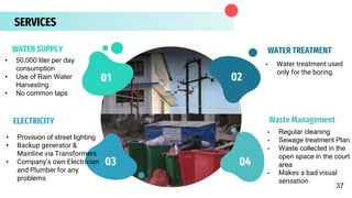 SERVICES
• 50,000 liter per day
consumption
• Use of Rain Water
Harvesting
• No common taps
• Water treatment used
only for the boring.
WATER SUPPLY WATER TREATMENT
• Regular cleaning
• Sewage treatment Plan
• Waste collected in the
open space in the court
area
• Makes a bad visual
sensation
ELECTRICITY Waste Management
02
01
04
03
02
37
• Provision of street lighting
• Backup generator &
Mainline via Transformers
• Company’s own Electrician
and Plumber for any
problems
 