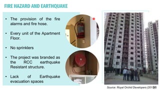 FIRE HAZARD AND EARTHQUAKE
• The provision of the fire
alarms and fire hose.
• Every unit of the Apartment
Floor.
• No sprinklers
• The project was branded as
the RCC earthquake
Resistant structure.
• Lack of Earthquake
evacuation spaces
Source: Royal Orchid Developers (2015)
38
 