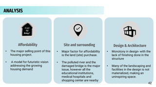 ANALYSIS
Cost
Of
living?
Affordability
• The major selling point of this
housing project.
• A model for futuristic vision
addressing the growing
housing demand
Site and surrounding
• Major factor for affordability
is the land (site) purchase.
• The polluted river and the
damaged bridge is the major
issue, however all the
educational institutions,
medical hospitals and
shopping center are nearby
Design & Architecture
• Monotony in design- with the
lack of finishing done in the
structure
• Many of the landscaping and
facilities in the design is not
materialized, making an
uninspiring space.
42
 