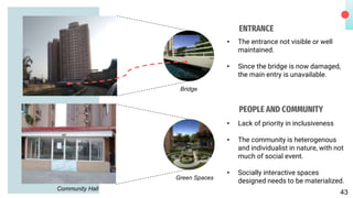 ENTRANCE
• The entrance not visible or well
maintained.
• Since the bridge is now damaged,
the main entry is unavailable.
PEOPLE AND COMMUNITY
• Lack of priority in inclusiveness
• The community is heterogenous
and individualist in nature, with not
much of social event.
• Socially interactive spaces
designed needs to be materialized.
Community Hall
Bridge
Green Spaces
43
 