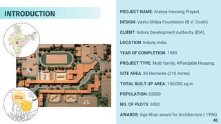 PROJECT NAME: Aranya Housing Project.
DESIGN: Vastu-Shilpa Foundation (B.V. Doshi).
CLIENT: Indore Development Authority (IDA).
LOCATION: Indore, India.
YEAR OF COMPLETION: 1989.
PROJECT TYPE: Multi family, Affordable Housing.
SITE AREA: 85 Hectares (210 Acres).
TOTAL BUILT UP AREA: 100,000 sq.m
POPULATION: 65000
NO. OF PLOTS: 6500
AWARDS: Aga Khan award for Architecture ( 1996)
INTRODUCTION
46
 