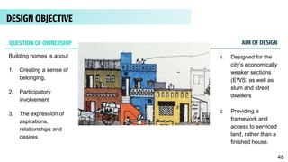 DESIGN PHILOSOPHY
Building homes is about
1. Creating a sense of
belonging,
2. Participatory
involvement
3. The expression of
aspirations,
relationships and
desires
1. Designed for the
city’s economically
weaker sections
(EWS) as well as
slum and street
dwellers
2. Providing a
framework and
access to serviced
land, rather than a
finished house.
AIM OF DESIGN
QUESTION OF OWNERSHIP
DESIGN OBJECTIVE
48
 