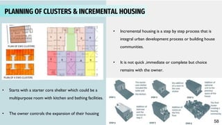 3
PLANNING OF CLUSTERS & INCREMENTAL HOUSING
• Incremental housing is a step by step process that is
integral urban development process or building house
communities.
• It is not quick ,immediate or complete but choice
remains with the owner.
• Starts with a starter core shelter which could be a
multipurpose room with kitchen and bathing facilities.
• The owner controls the expansion of their housing
58
 