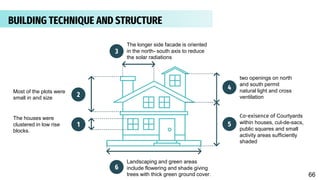1
2
3
4
5
6
The longer side facade is oriented
in the north- south axis to reduce
the solar radiations
two openings on north
and south permit
natural light and cross
ventilation
The houses were
clustered in low rise
blocks.
Co-exisence of Courtyards
within houses, cul-de-sacs,
public squares and small
activity areas sufficiently
shaded
Landscaping and green areas
include flowering and shade giving
trees with thick green ground cover.
Most of the plots were
small in and size
BUILDING TECHNIQUE AND STRUCTURE
66
 