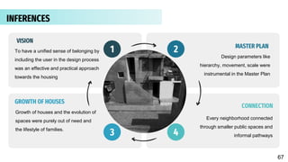 To have a unified sense of belonging by
including the user in the design process
was an effective and practical approach
towards the housing
Design parameters like
hierarchy, movement, scale were
instrumental in the Master Plan
Growth of houses and the evolution of
spaces were purely out of need and
the lifestyle of families.
1 2
3
Every neighborhood connected
through smaller public spaces and
informal pathways
4
MASTER PLAN
CONNECTION
VISION
GROWTH OF HOUSES
INFERENCES
67
 