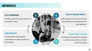 Providing space for organic growth and
movement in users.
Uplift weaker and low-income houses
and transcend the informal nature of
their settlement
This framework maximized the
functionality and usage of spaces in
shared living.
5 6
7
The Project is exceptional for attempts
to meet its socio-cultural as well as
economic purpose
8
SOCIO-ECONOMIC IMPACT
EXCEPTIONAL EXAMPLE
PLOT FRAMEWORK
FUNCTIONALITY
INFERENCES
68
 