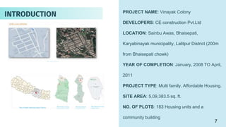 PROJECT NAME: Vinayak Colony
DEVELOPERS: CE construction Pvt.Ltd
LOCATION: Sainbu Awas, Bhaisepati,
Karyabinayak municipality, Lalitpur District (200m
from Bhaisepati chowk)
YEAR OF COMPLETION: January, 2008 TO April,
2011
PROJECT TYPE: Multi family, Affordable Housing.
SITE AREA: 5,09,383.5 sq. ft.
NO. OF PLOTS: 183 Housing units and a
community building
INTRODUCTION
7
 