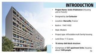 INTRODUCTION
• Project Name: Unité d'Habitation (Housing
unit in French)
• Designed by: Le Corbusier
• Location: Marseille, France
• Built in: 1947-1952
• Style: Modern
• Project type: Affordable multi family housing
• Land Area: 11.5 acres
• 18 storey slab block structure
• Comprises of 337 apartment Units, housing
about 1600 people
70
 