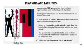 PLANNING AND FACILITIES
• Apartments of 23 types, varying from bachelor
apartments to such for families with 8 children
• Each apartment contains two floors connected with an
interior stair case
• A large window of 3.66 x 4.80 m allows a full view of the
beautiful surrounding landscape
• Height of the modules restricted to 2.3 each floor -the
length of the Modulor Man standing with his one hand
raised
• The apartments, being distributed in pairs on three
floors, need only 5 corridors, called interior roads, one
on every third floor
• They run in the longitudinal axis of the building
Modular Man
76
 