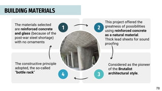 BUILDING MATERIALS
1 2
4 3
The materials selected
are reinforced concrete
and glass (because of the
post-war steel shortage)
with no ornaments
This project offered the
greatness of possibilities
using reinforced concrete
as a natural material.
Thick lead sheets for sound
proofing
Considered as the pioneer
of the Brutalist
architectural style.
The constructive principle
adopted, the so-called
“bottle rack”
78
 