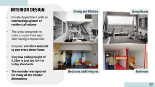 • Private Appartment with an
interlocking system of
residential volume
• The units designed the
units to span from each
side having a duplex unit
• Required corridors reduced
to one every three floors
• Very low ceiling height of
2.26m is just too low for
today standards
• The modular was ignored
for many of the interior
dimensions
Bedroom
Bedroom and living rm.
Dining and Kitchen Living Room
INTERIOR DESIGN
82
 