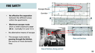 Corridor
Escape Route
Plans and Sections
• No effective fire separation
between the different areas
within the apartments
• Maximum escape route
(from a child’s bedroom) over
20 m - normally 9 m and 12 m
FIRE SAFETY
View of Kitchen, Dining and Exit
• No alternative means of escape
• The escape route ends by
passing through the kitchen,
the source of most domestic
fires
88
 