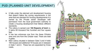 ● It falls under the planned unit development housing
that doesn't follow the zoning requirements in the
area that are standard for housing developments.It is
owned by the Private sector Developer with
permission from the local government authority to
create a housing development that follows different
standards.
● The colony is spread over 104 Ropanis of land i.e.
5 lakhs 69 thousand five hundred and four square
feet.
● It has two entrances one from the Awas Chhetra
area and one from the Chobar road. There are total
4 gates
● Main colony situated in between Gate 3 and 4 holds
184 houses and additional 19 houses are in between
in Gate 1 and 2. These two are separated by Cross
roads.
9
PUD (PLANNED UNIT DEVELOPMENT)
 