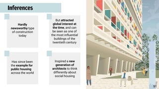 Inferences
Hardly
newsworthy type
of construction
today
But attracted
global interest at
the time, and can
be seen as one of
the most influential
buildings of the
twentieth century
Has since been
the example for
public housing
across the world
Inspired a new
generation of
architects to think
differently about
social housing
91
 