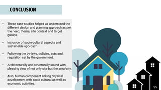 • These case studies helped us understand the
different design and planning approach as per
the need, theme, site context and target
groups.
• Inclusion of socio-cultural aspects and
sustainable approach.
• Following the by-laws, policies, acts and
regulation set by the government.
• Architecturally and structurally sound with
pleasing view of not only site but the area/city.
• Also, human component linking physical
development with socio cultural as well as
economic activities.
CONCLUSION
95
 