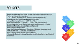 SOURCES
•Revisit: Aranya low-cost housing, Indore, Balkrishna Doshi - Architectural
Review (architectural-review.com)
•A--D -- Aranya Housing Project (architectureindevelopment.org)
•Aranya Low-cost Housing by BV Doshi – archEstudy
•Aranya Community Housing - AKDN (the.akdn)
•Unité d’Habitation by Le Corbusier - A Closer Look (artincontext.org)
•A-critical-appraisal-of-the-design-construction-and-influence-of-the-Unite-
dHabitation-Marseilles-France.pdf (researchgate.net)
•Unité d'habitation – Wikipedia
•Case Study_ Unite d’Habitation – İremSümer- TEDUArch (wordpress.com)
•Unité d’habitation - Le Corbusier - World Heritage
•Unite'd habitation, Le corbusier. (slideshare.net)
•Views on Le Corbusier's Unite d’Habitation - Architectural Review (architectural-
review.com)
96
 
