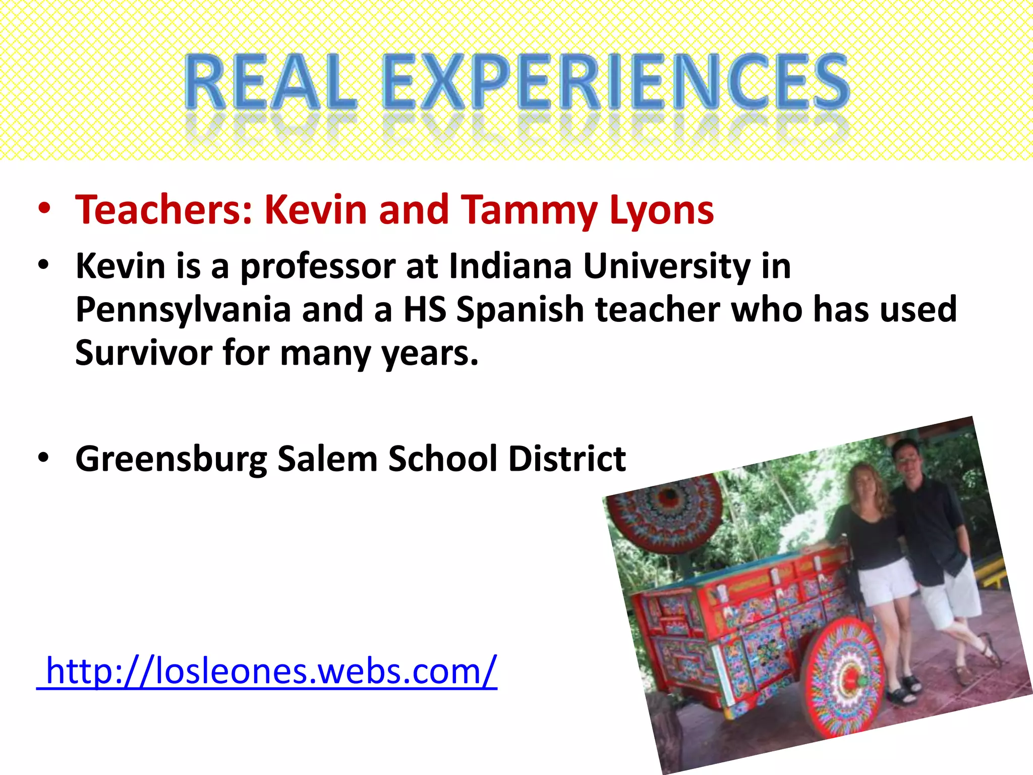Real ExperiencesTeachers: Kevin and Tammy LyonsKevin is a professor at Indiana University in Pennsylvania and a HS Spanish teacher who has used Survivor for many years.Greensburg Salem School Districthttp://losleones.webs.com/