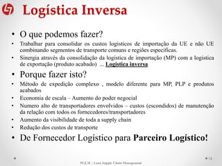 Logística Inversa
16
PGLM – Lean Supply Chain Management
• O que podemos fazer?
• Trabalhar para consolidar os custos logisticos de importação da UE e não UE
combinando segmentos de transporte comuns e regiões especificas.
• Sinergia através da consolidação da logistica de importação (MP) com a logistica
de exportação (produto acabado) ... Logistica inversa
• Porque fazer isto?
• Método de expedição complexo , modelo diferente para MP, PLP e produtos
acabados
• Economia de escala – Aumento do poder negocial
• Numero alto de transportadores envolvidos – custos (escondidos) de manutenção
da relação com todos os fornecedores/transportadores
• Aumento da visibilidade de toda a supply chain
• Redução dos custos de transporte
• De Fornecedor Logístico para Parceiro Logístico!
 