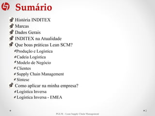 Sumário
2
• História INDITEX
• Marcas
• Dados Gerais
• INDITEX na Atualidade
• Que boas práticas Lean SCM?
Produção e Logística
Cadeia Logística
Modelo de Negócio
Clientes
Supply Chain Management
Síntese
• Como aplicar na minha empresa?
Logística Inversa
Logística Inversa - EMEA
PGLM – Lean Supply Chain Management
 