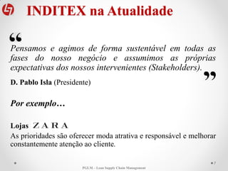 INDITEX na Atualidade
Pensamos e agimos de forma sustentável em todas as
fases do nosso negócio e assumimos as próprias
expectativas dos nossos intervenientes (Stakeholders).
D. Pablo Isla (Presidente)
Por exemplo…
Lojas
As prioridades são oferecer moda atrativa e responsável e melhorar
constantemente atenção ao cliente.
7
PGLM – Lean Supply Chain Management
 