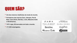 QUEM SÃO?
• Um dos maiores retalhistas de moda do mundo;
• Portadores das marcas Zara, Uterqüe, Pull &
Bear, Zara Home, Berska, oчsho, Massimo Dutti
e Stradivarius;
• 7475 lojas, 96 mercados em todo o mundo;
• 171 839 empregados.
 