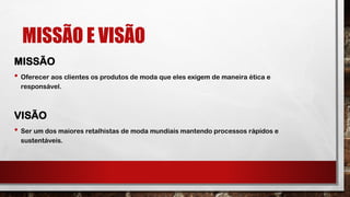MISSÃO E VISÃO
MISSÃO
• Oferecer aos clientes os produtos de moda que eles exigem de maneira ética e
responsável.
VISÃO
• Ser um dos maiores retalhistas de moda mundiais mantendo processos rápidos e
sustentáveis.
 