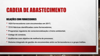 CADEIA DE ABASTECIMENTO
RELAÇÕES COM FORNECEDORES
• 1824 fornecedores com encomendas em 2017;
• 7210 fábricas identificadas como fornecedores;
• Programas regulares de consciencialização e treino ambiental;
• Código de conduta;
• Auditorias com objetivo de melhoria do processo;
• Sistema integrado de gestão de encomendas entre os fornecedores e o grupo Inditex.
 